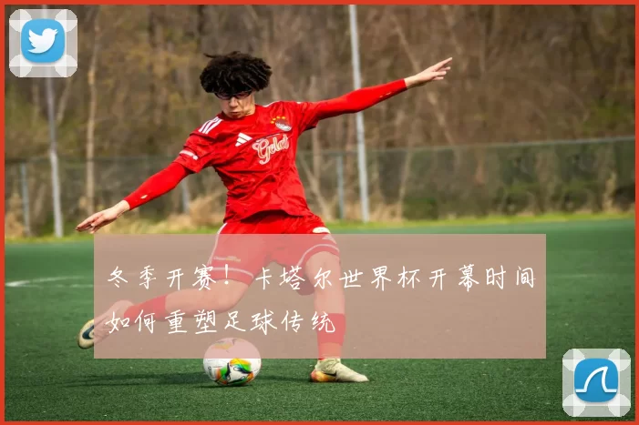 冬季开赛!卡塔尔世界杯开幕时间如何重塑足球传统