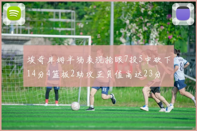 埃奇库姆半场表现抢眼7投5中砍下14分4篮板2助攻正负值高达23分