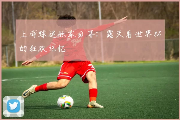 上海球迷独家分享:露天看世界杯的狂欢记忆