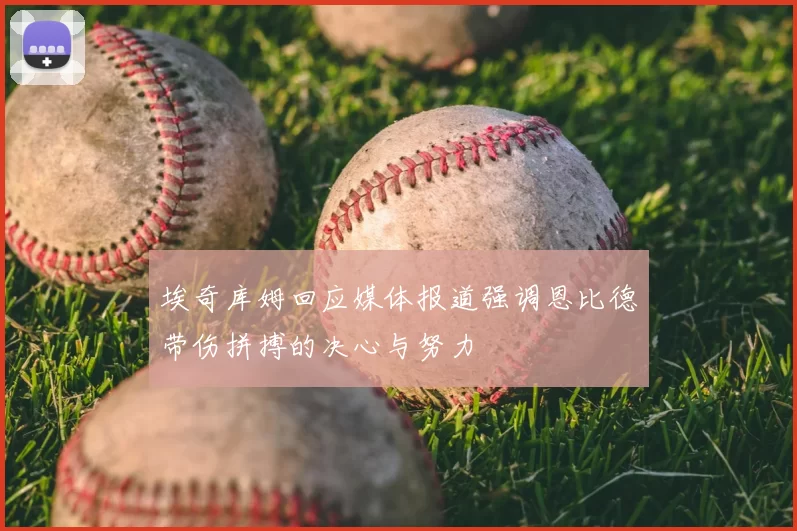 埃奇库姆回应媒体报道强调恩比德带伤拼搏的决心与努力