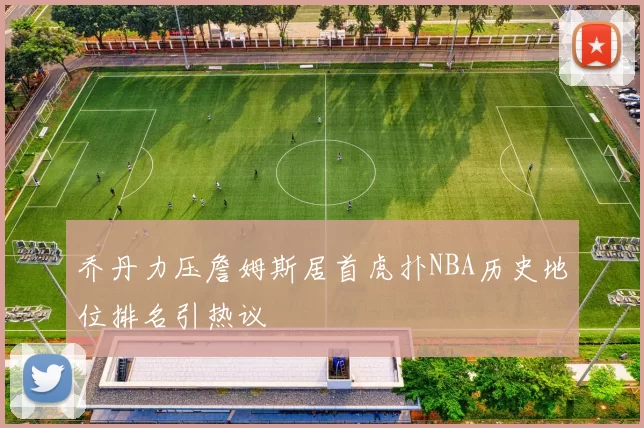 乔丹力压詹姆斯居首虎扑NBA历史地位排名引热议
