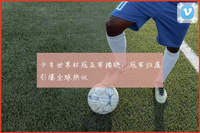 今年世界杯冠亚军揭晓，冠军归属引爆全球热议