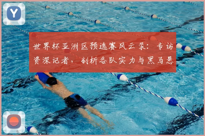 世界杯亚洲区预选赛风云录：专访资深记者，剖析各队实力与黑马悬念
