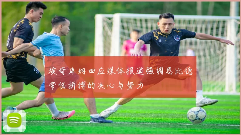 埃奇库姆回应媒体报道强调恩比德带伤拼搏的决心与努力