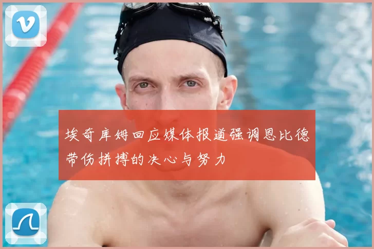 埃奇库姆回应媒体报道强调恩比德带伤拼搏的决心与努力