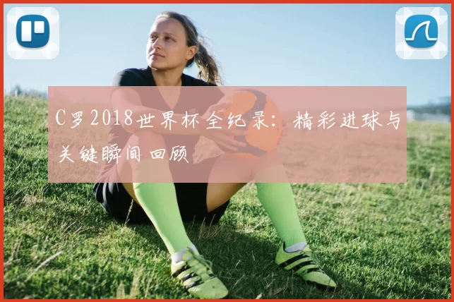 C罗2018世界杯全纪录：精彩进球与关键瞬间回顾