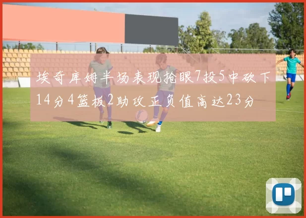 埃奇库姆半场表现抢眼7投5中砍下14分4篮板2助攻正负值高达23分