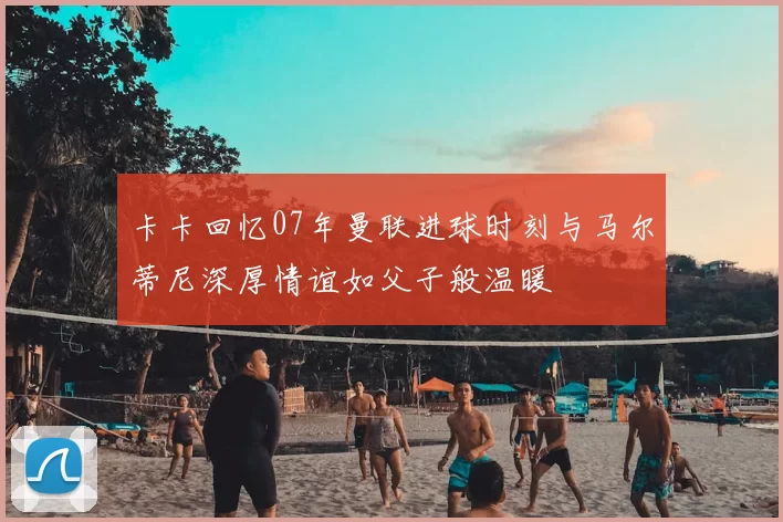 卡卡回忆07年曼联进球时刻与马尔蒂尼深厚情谊如父子般温暖