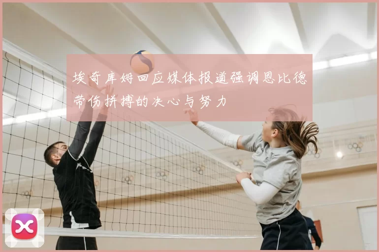 埃奇库姆回应媒体报道强调恩比德带伤拼搏的决心与努力
