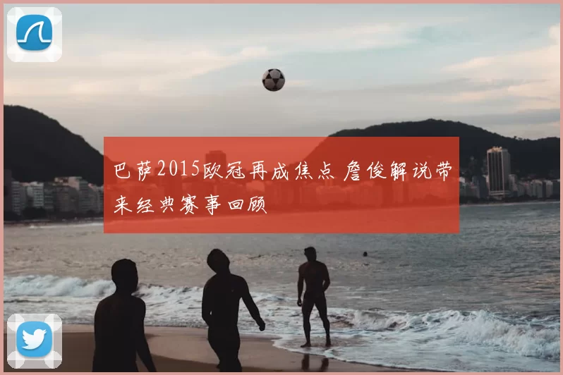 巴萨2015欧冠再成焦点 詹俊解说带来经典赛事回顾