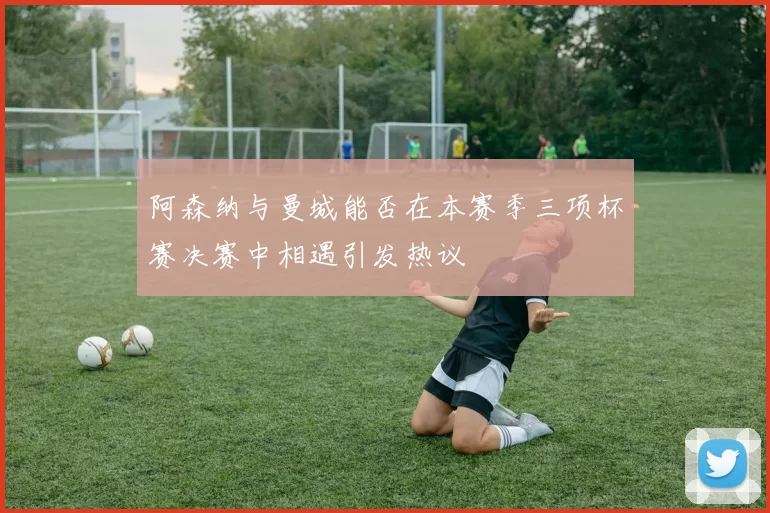 阿森纳与曼城能否在本赛季三项杯赛决赛中相遇引发热议