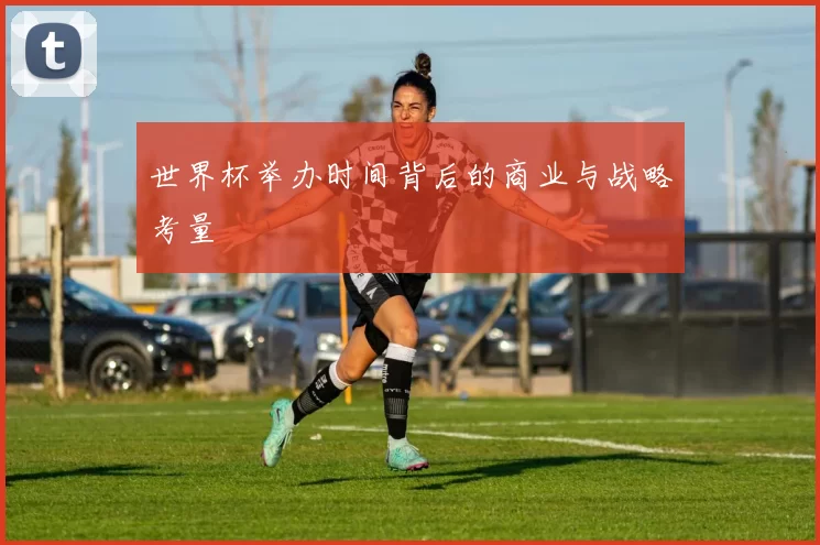 世界杯举办时间背后的商业与战略考量