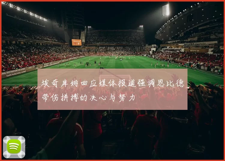 埃奇库姆回应媒体报道强调恩比德带伤拼搏的决心与努力