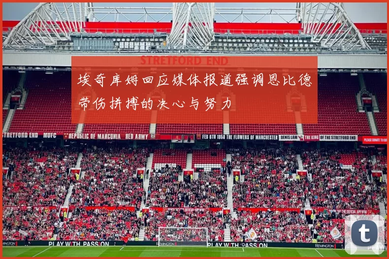 埃奇库姆回应媒体报道强调恩比德带伤拼搏的决心与努力