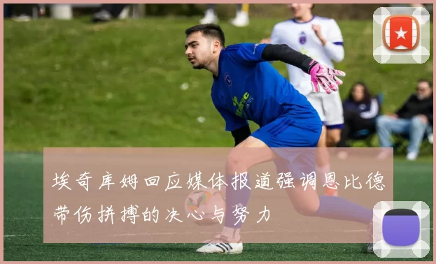 埃奇库姆回应媒体报道强调恩比德带伤拼搏的决心与努力