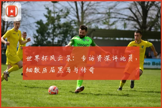 世界杯风云录:专访资深评论员,细数历届黑马与传奇