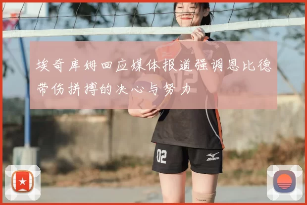 埃奇库姆回应媒体报道强调恩比德带伤拼搏的决心与努力
