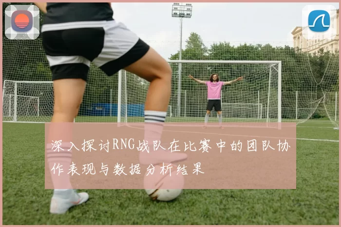 深入探讨RNG战队在比赛中的团队协作表现与数据分析结果