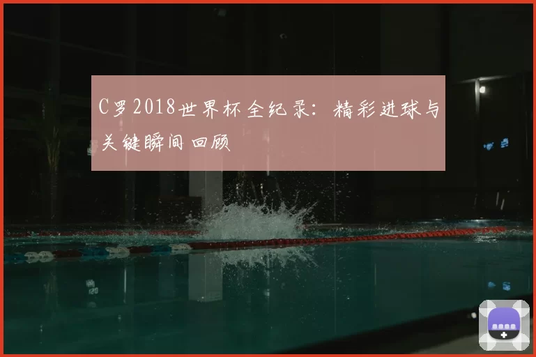 C罗2018世界杯全纪录:精彩进球与关键瞬间回顾