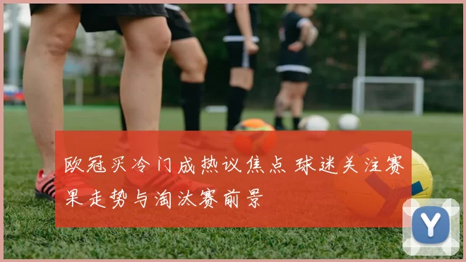 欧冠买冷门成热议焦点 球迷关注赛果走势与淘汰赛前景
