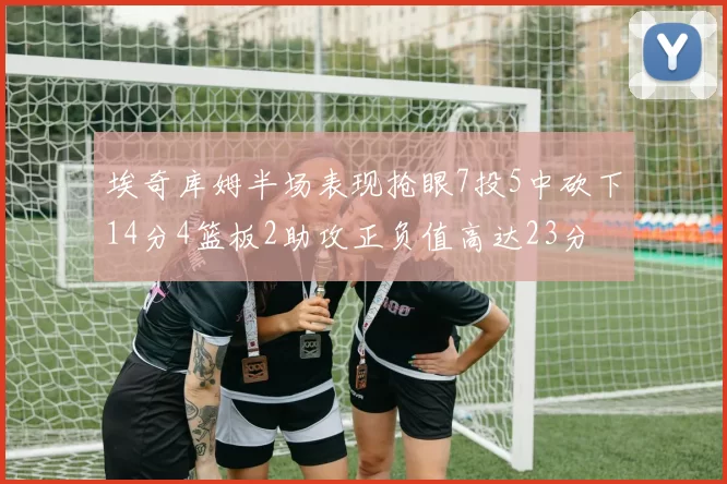 埃奇库姆半场表现抢眼7投5中砍下14分4篮板2助攻正负值高达23分
