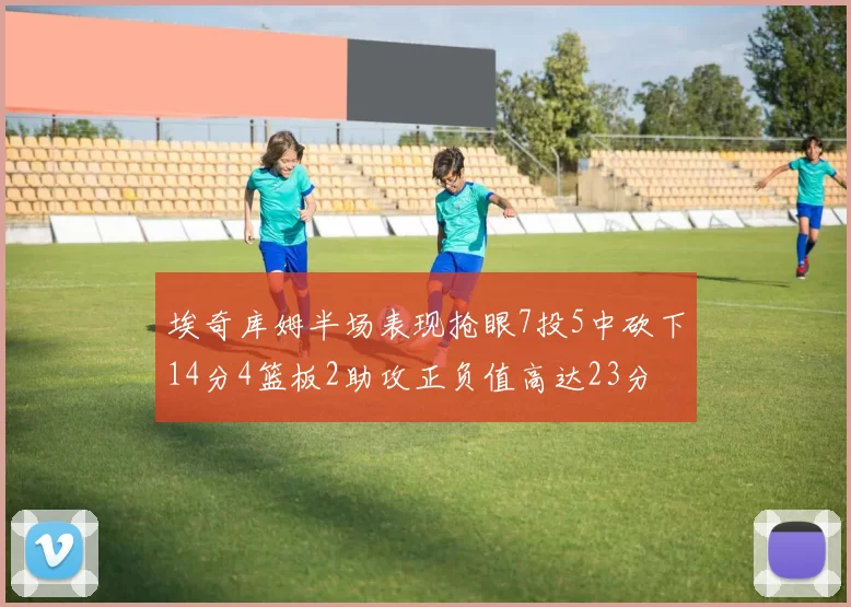 埃奇库姆半场表现抢眼7投5中砍下14分4篮板2助攻正负值高达23分