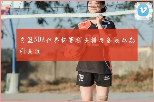 男篮NBA世界杯赛程安排与备战动态引关注