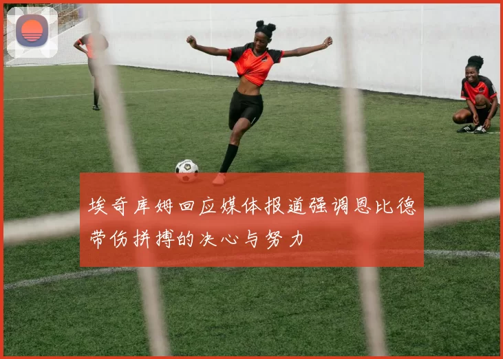 埃奇库姆回应媒体报道强调恩比德带伤拼搏的决心与努力