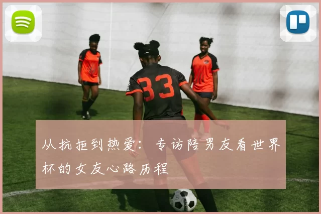 从抗拒到热爱:专访陪男友看世界杯的女友心路历程