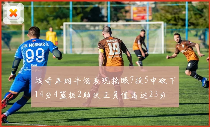 埃奇库姆半场表现抢眼7投5中砍下14分4篮板2助攻正负值高达23分