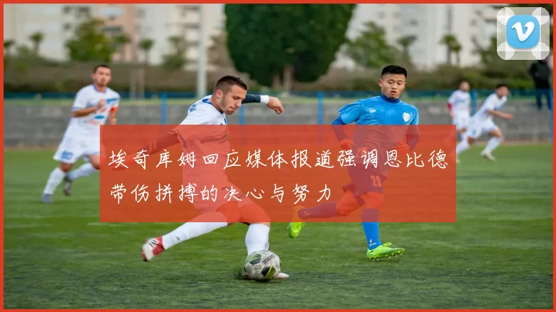 埃奇库姆回应媒体报道强调恩比德带伤拼搏的决心与努力