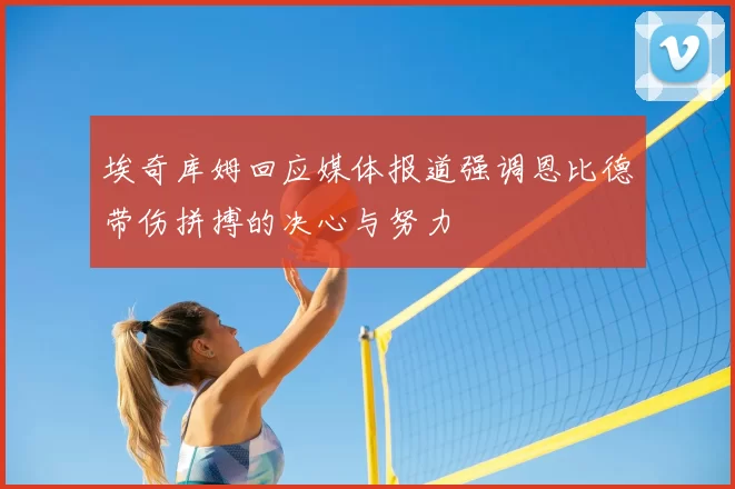埃奇库姆回应媒体报道强调恩比德带伤拼搏的决心与努力