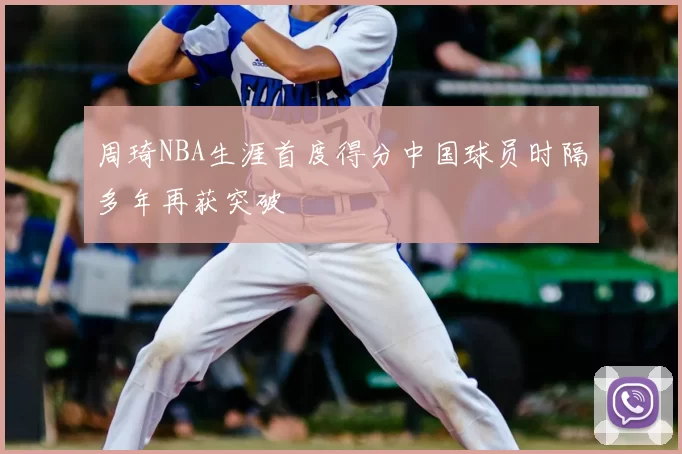 周琦NBA生涯首度得分中国球员时隔多年再获突破