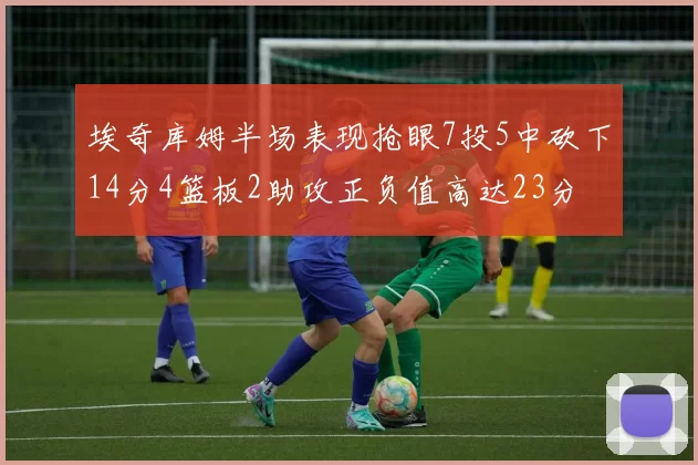 埃奇库姆半场表现抢眼7投5中砍下14分4篮板2助攻正负值高达23分