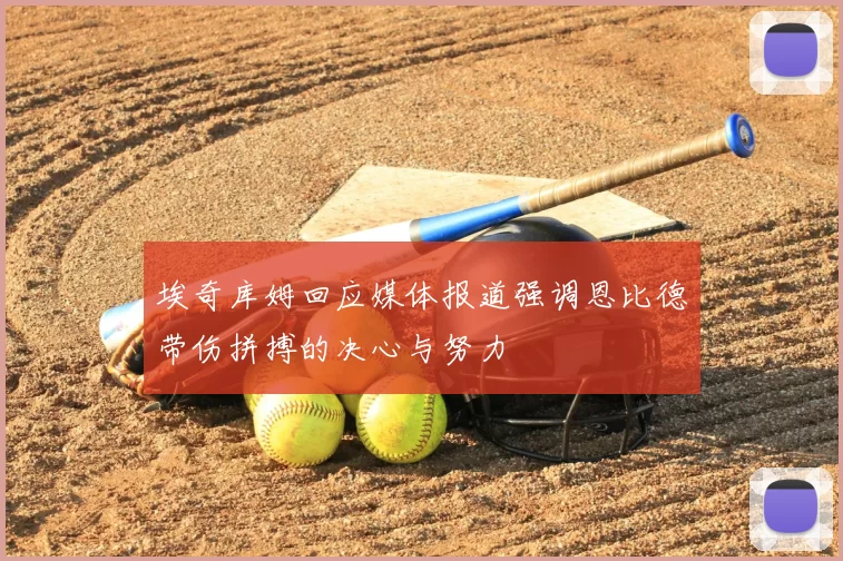 埃奇库姆回应媒体报道强调恩比德带伤拼搏的决心与努力