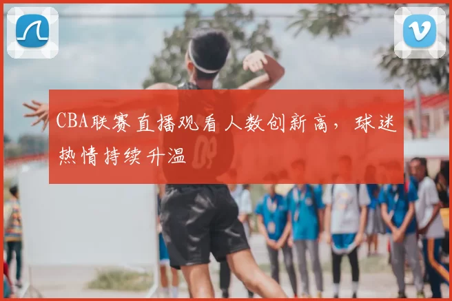 CBA联赛直播观看人数创新高,球迷热情持续升温