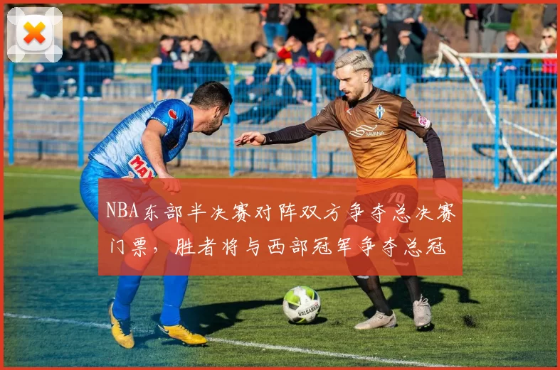 NBA东部半决赛对阵双方争夺总决赛门票,胜者将与西部冠军争夺总冠军