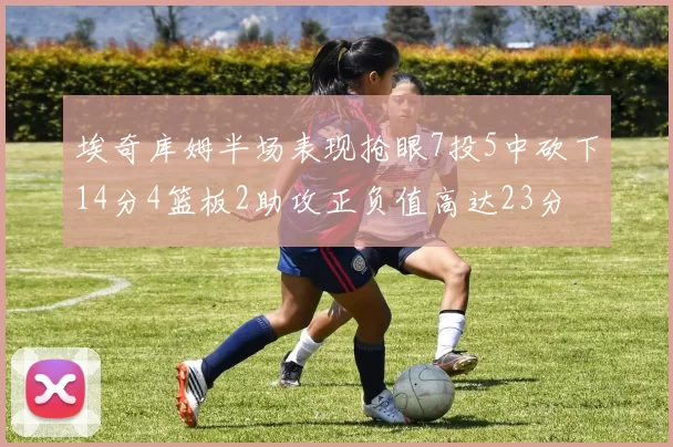 埃奇库姆半场表现抢眼7投5中砍下14分4篮板2助攻正负值高达23分