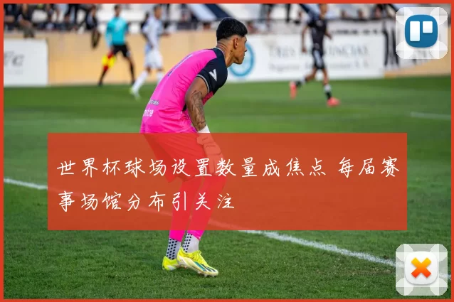 世界杯球场设置数量成焦点 每届赛事场馆分布引关注
