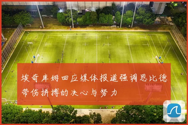 埃奇库姆回应媒体报道强调恩比德带伤拼搏的决心与努力