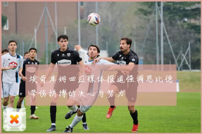 埃奇库姆回应媒体报道强调恩比德带伤拼搏的决心与努力