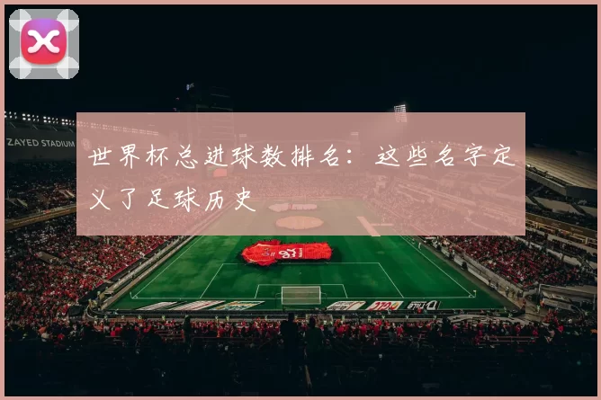 世界杯总进球数排名:这些名字定义了足球历史