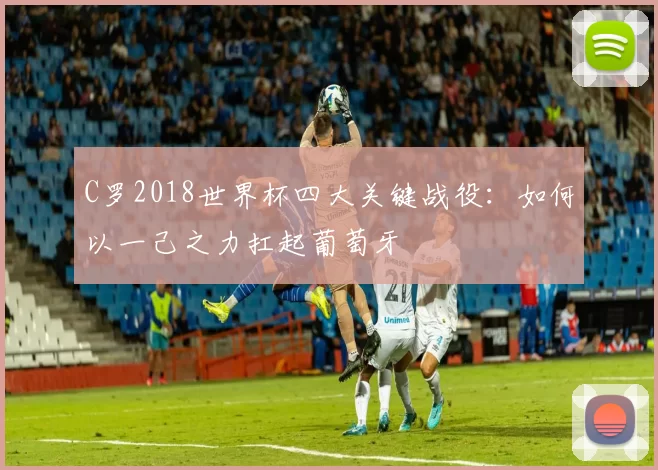 C罗2018世界杯四大关键战役：如何以一己之力扛起葡萄牙