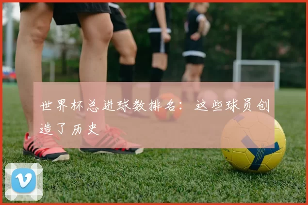 世界杯总进球数排名：这些球员创造了历史