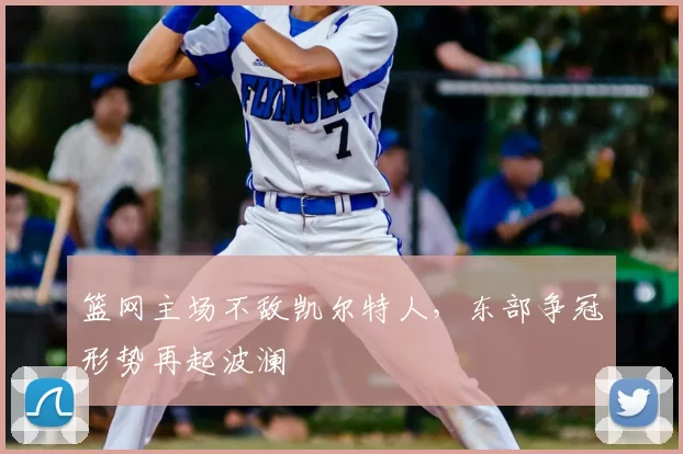 篮网主场不敌凯尔特人,东部争冠形势再起波澜