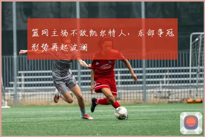 篮网主场不敌凯尔特人，东部争冠形势再起波澜