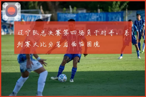 辽宁队总决赛第四场负于对手，系列赛大比分落后面临困境