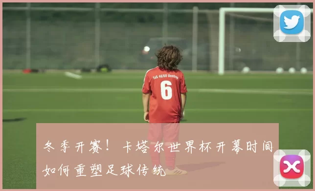 冬季开赛!卡塔尔世界杯开幕时间如何重塑足球传统