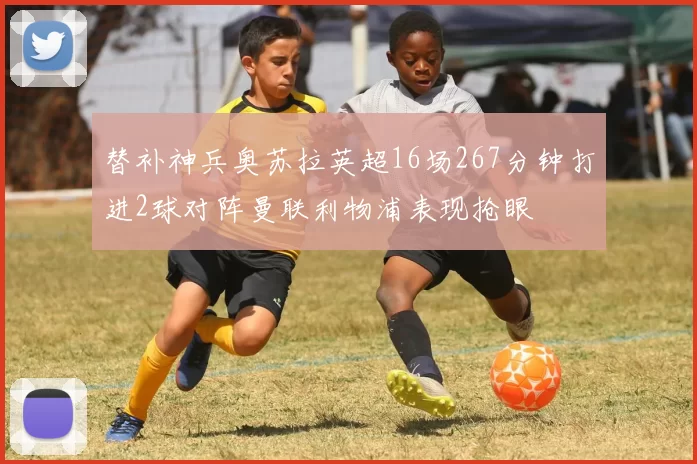 替补神兵奥苏拉英超16场267分钟打进2球对阵曼联利物浦表现抢眼