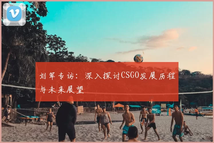 刘军专访：深入探讨CSGO发展历程与未来展望